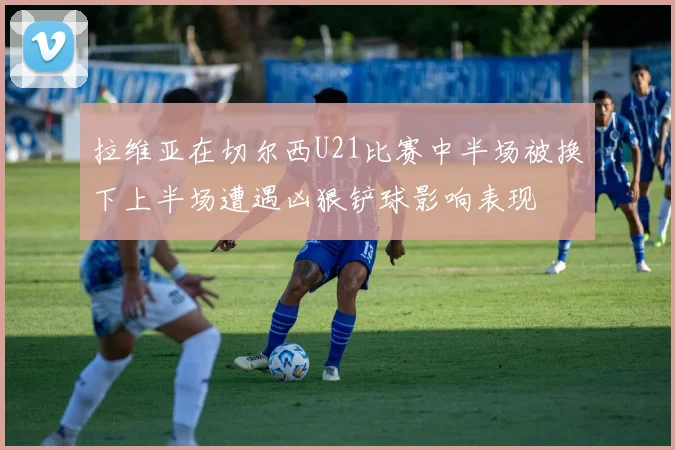 拉维亚在切尔西U21比赛中半场被换下上半场遭遇凶狠铲球影响表现