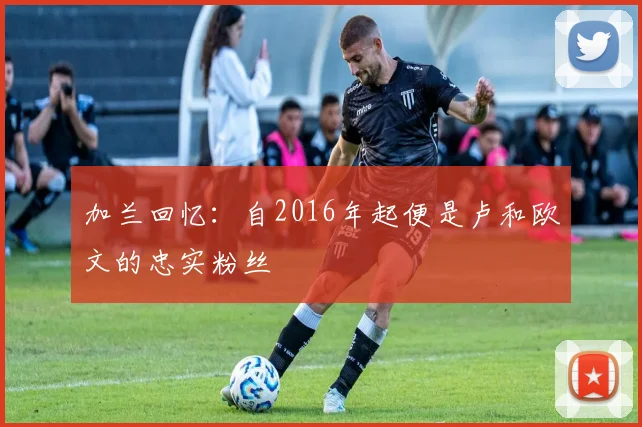 加兰回忆：自2016年起便是卢和欧文的忠实粉丝