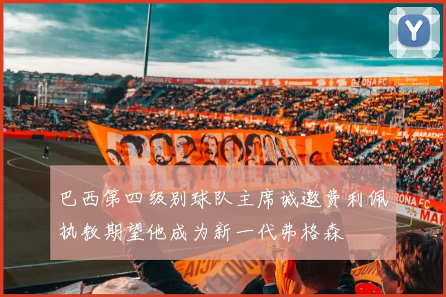 巴西第四级别球队主席诚邀费利佩执教期望他成为新一代弗格森