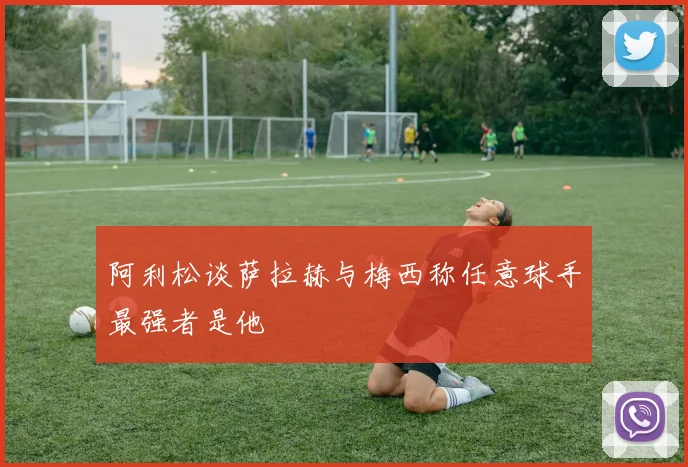 阿利松谈萨拉赫与梅西称任意球手最强者是他