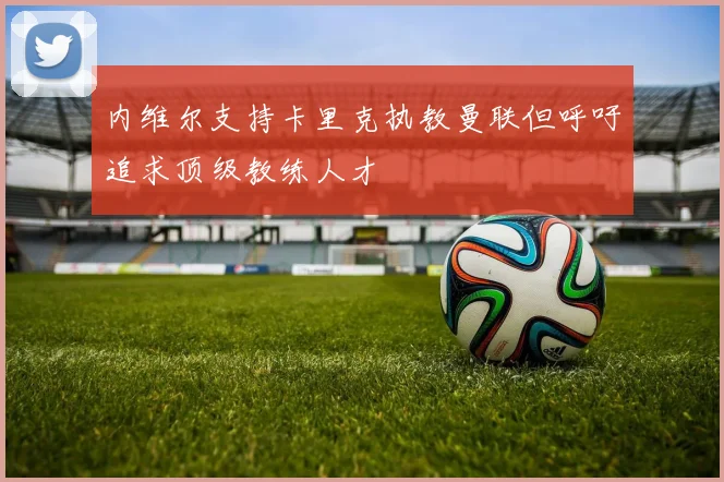 内维尔支持卡里克执教曼联但呼吁追求顶级教练人才