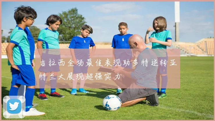 吉拉西全场最佳表现助多特逆转亚特兰大展现超强实力