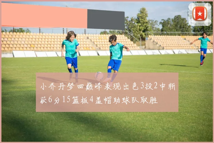 小乔丹梦回巅峰表现出色3投2中斩获6分15篮板4盖帽助球队取胜