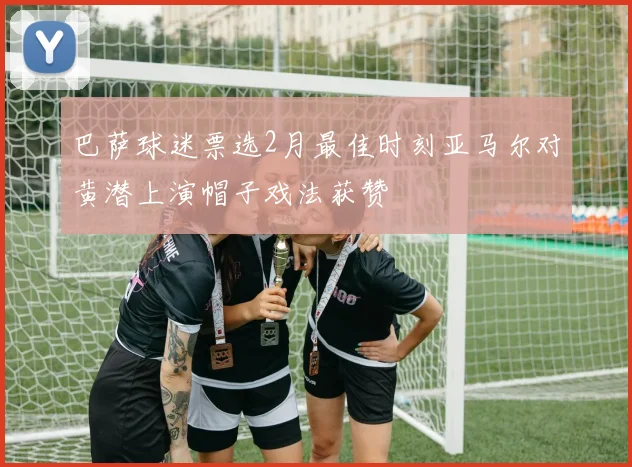 巴萨球迷票选2月最佳时刻亚马尔对黄潜上演帽子戏法获赞