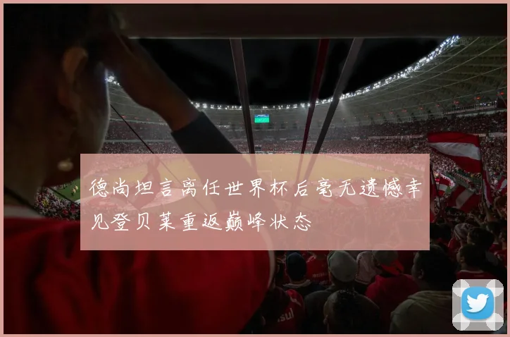 德尚坦言离任世界杯后毫无遗憾幸见登贝莱重返巅峰状态