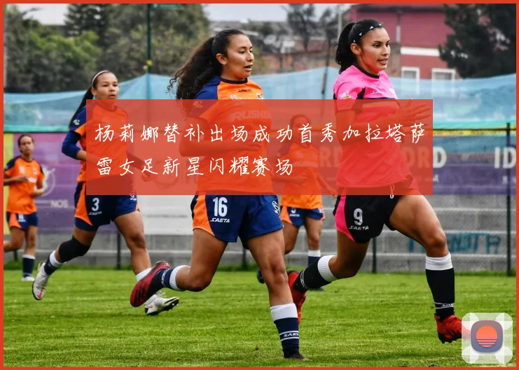 杨莉娜替补出场成功首秀加拉塔萨雷女足新星闪耀赛场