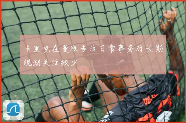 卡里克在曼联专注日常事务对长期规划关注较少