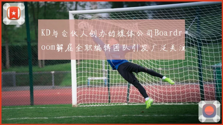 KD与合伙人创办的媒体公司Boardroom解雇全职编辑团队引发广泛关注