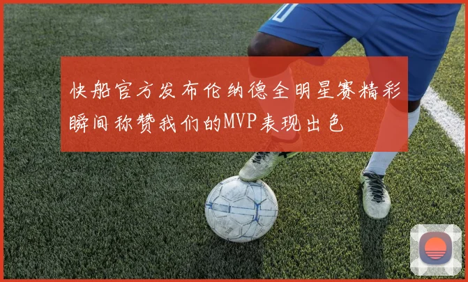 快船官方发布伦纳德全明星赛精彩瞬间称赞我们的MVP表现出色