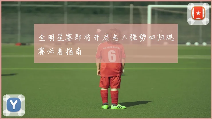 全明星赛即将开启老六强势回归观赛必看指南