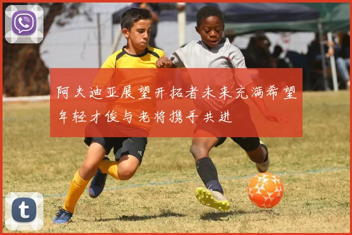 阿夫迪亚展望开拓者未来充满希望年轻才俊与老将携手共进