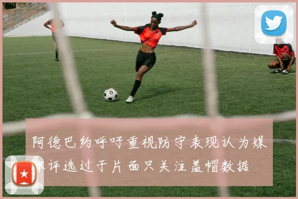 阿德巴约呼吁重视防守表现认为媒体评选过于片面只关注盖帽数据