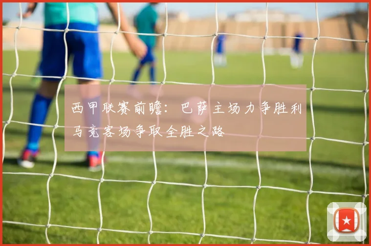 西甲联赛前瞻：巴萨主场力争胜利马竞客场争取全胜之路