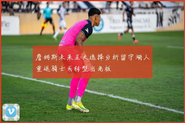 詹姆斯未来五大选择分析留守湖人重返骑士或转型当老板
