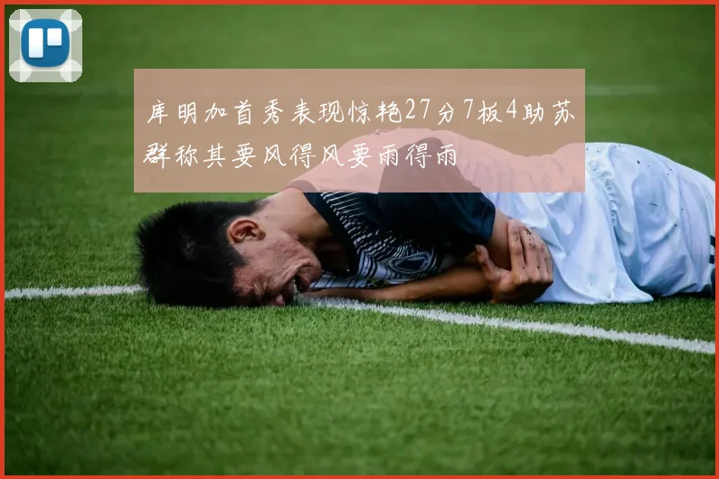 库明加首秀表现惊艳27分7板4助苏群称其要风得风要雨得雨