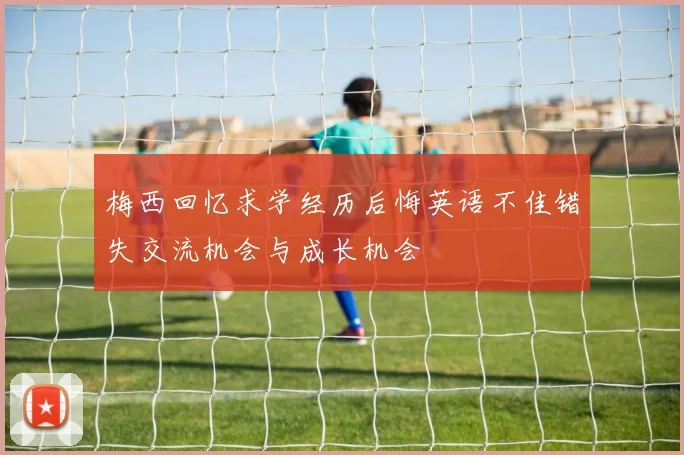 梅西回忆求学经历后悔英语不佳错失交流机会与成长机会