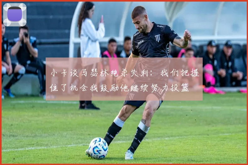 小卡谈马瑟林绝杀失利：我们把握住了机会我鼓励他继续努力投篮