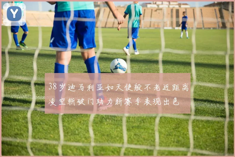 38岁迪马利亚如天使般不老近距离凌空斩破门助力新赛季表现出色
